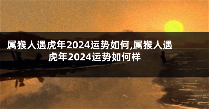 属猴人遇虎年2024运势如何,属猴人遇虎年2024运势如何样