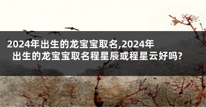 2024年出生的龙宝宝取名,2024年出生的龙宝宝取名程星辰或程星云好吗?