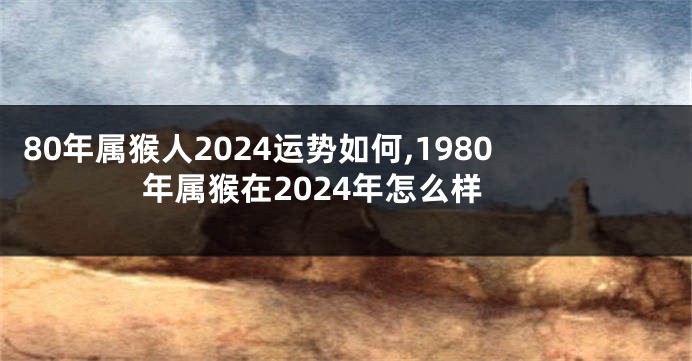80年属猴人2024运势如何,1980年属猴在2024年怎么样