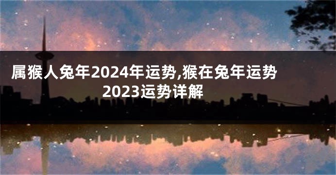 属猴人兔年2024年运势,猴在兔年运势2023运势详解