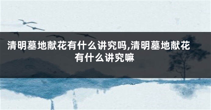 清明墓地献花有什么讲究吗,清明墓地献花有什么讲究嘛