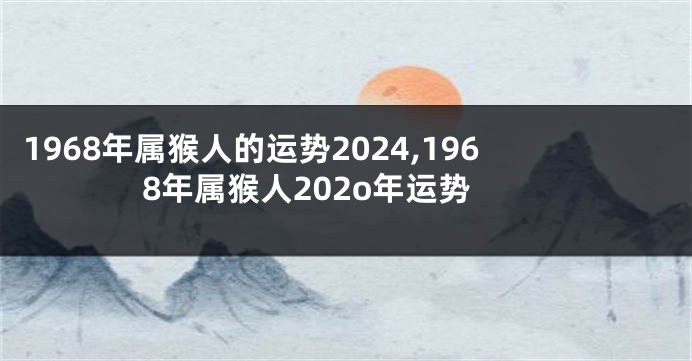 1968年属猴人的运势2024,1968年属猴人202o年运势