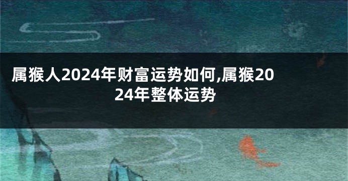 属猴人2024年财富运势如何,属猴2024年整体运势