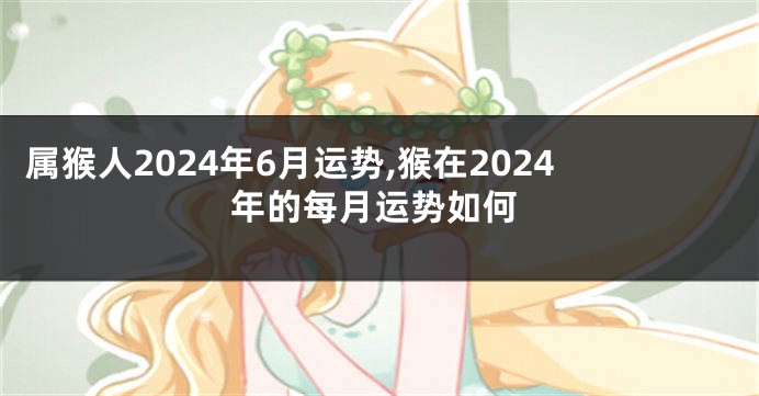 属猴人2024年6月运势,猴在2024年的每月运势如何