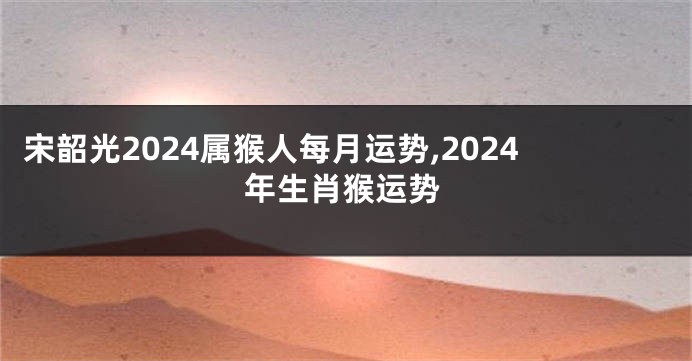 宋韶光2024属猴人每月运势,2024年生肖猴运势