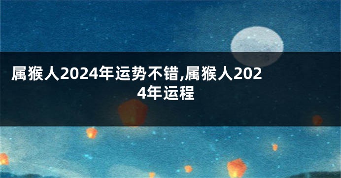 属猴人2024年运势不错,属猴人2024年运程