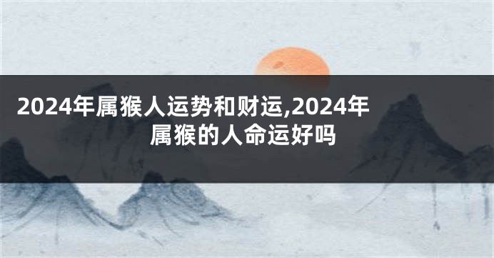 2024年属猴人运势和财运,2024年属猴的人命运好吗