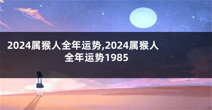 2024属猴人全年运势,2024属猴人全年运势1985