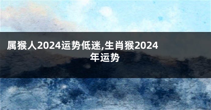 属猴人2024运势低迷,生肖猴2024年运势