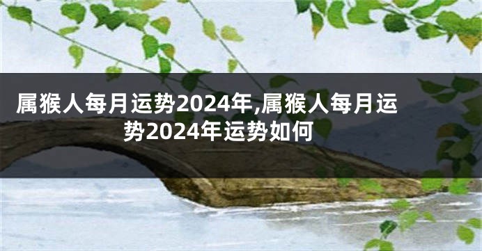 属猴人每月运势2024年,属猴人每月运势2024年运势如何