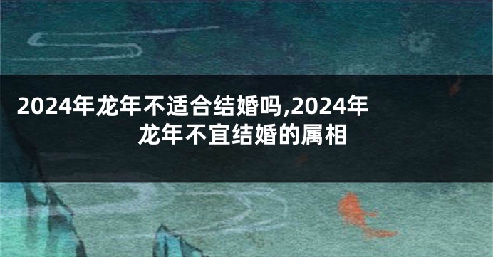 2024年龙年不适合结婚吗,2024年龙年不宜结婚的属相