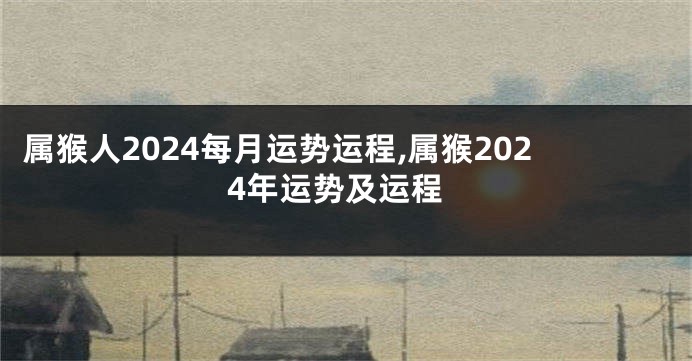 属猴人2024每月运势运程,属猴2024年运势及运程
