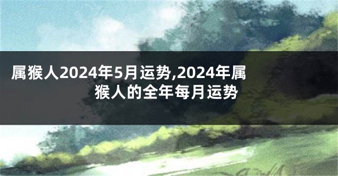 属猴人2024年5月运势,2024年属猴人的全年每月运势