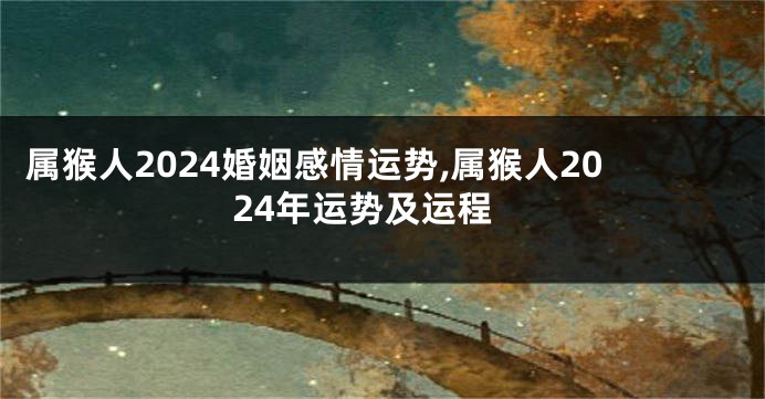 属猴人2024婚姻感情运势,属猴人2024年运势及运程