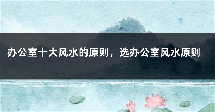 办公室十大风水的原则，选办公室风水原则