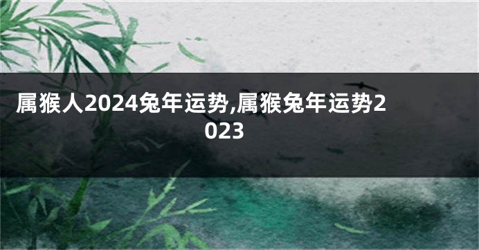 属猴人2024兔年运势,属猴兔年运势2023