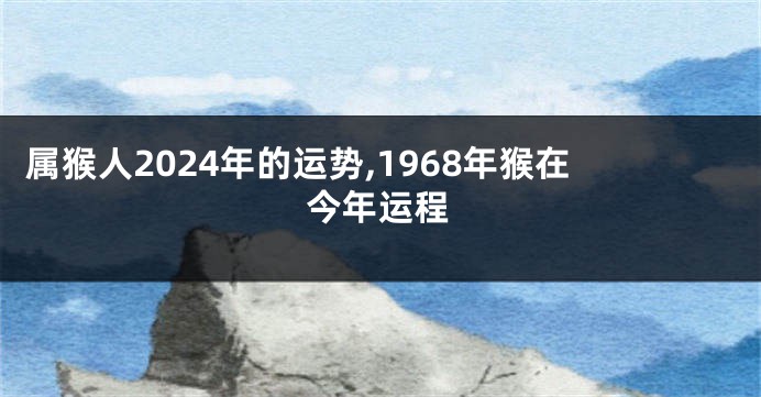 属猴人2024年的运势,1968年猴在今年运程