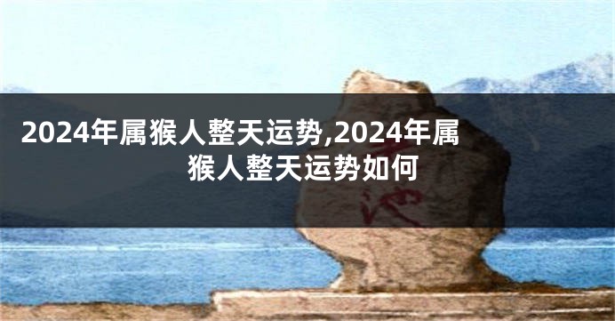 2024年属猴人整天运势,2024年属猴人整天运势如何