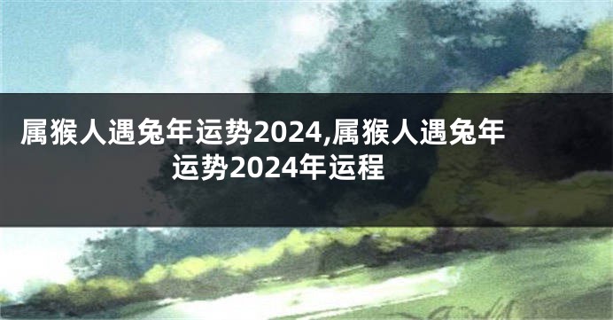 属猴人遇兔年运势2024,属猴人遇兔年运势2024年运程
