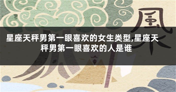 星座天秤男第一眼喜欢的女生类型,星座天秤男第一眼喜欢的人是谁