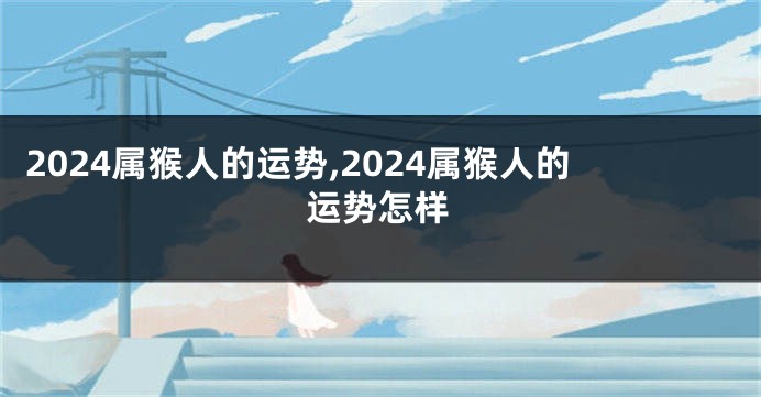 2024属猴人的运势,2024属猴人的运势怎样