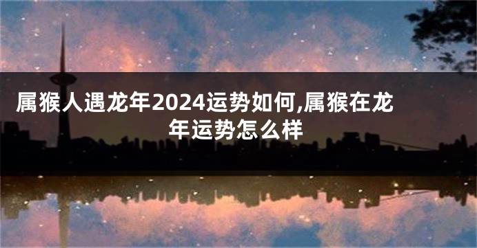 属猴人遇龙年2024运势如何,属猴在龙年运势怎么样