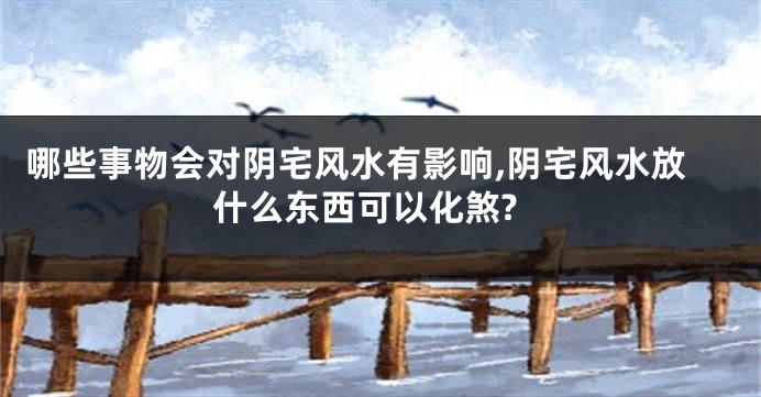 哪些事物会对阴宅风水有影响,阴宅风水放什么东西可以化煞?