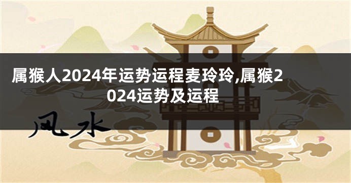 属猴人2024年运势运程麦玲玲,属猴2024运势及运程