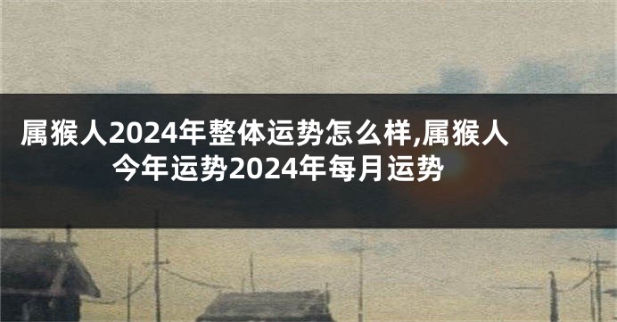 属猴人2024年整体运势怎么样,属猴人今年运势2024年每月运势