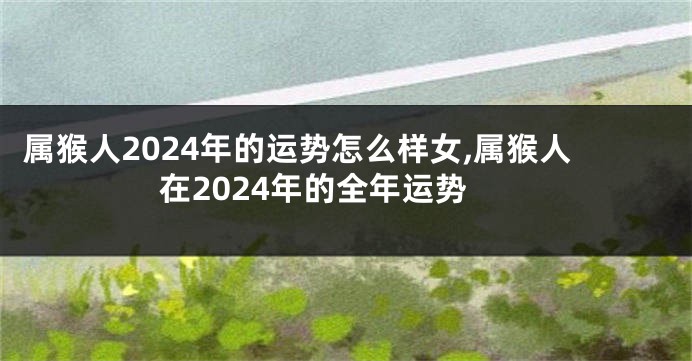 属猴人2024年的运势怎么样女,属猴人在2024年的全年运势