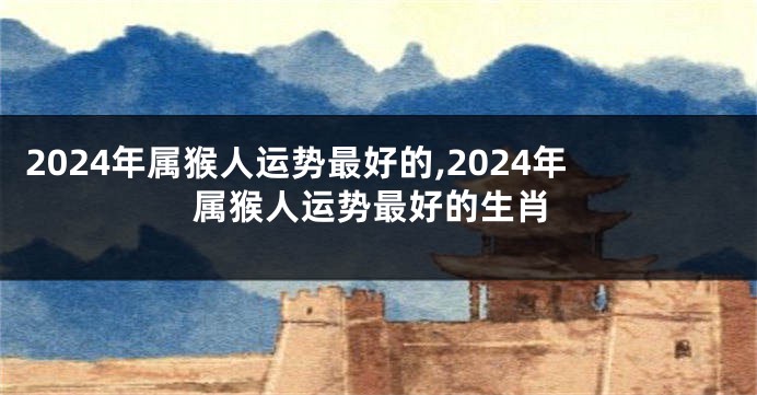 2024年属猴人运势最好的,2024年属猴人运势最好的生肖