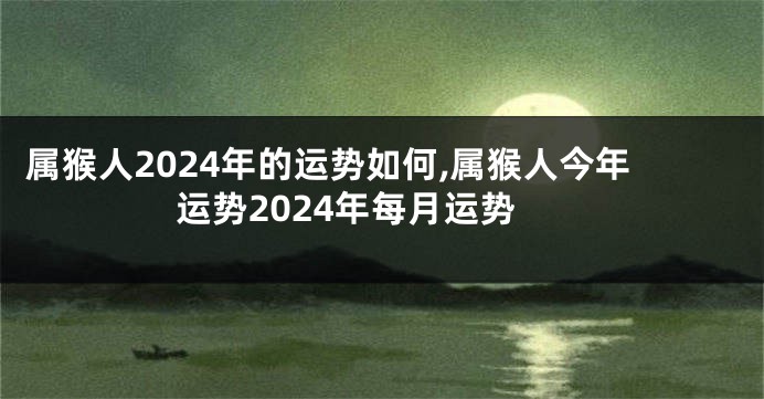 属猴人2024年的运势如何,属猴人今年运势2024年每月运势