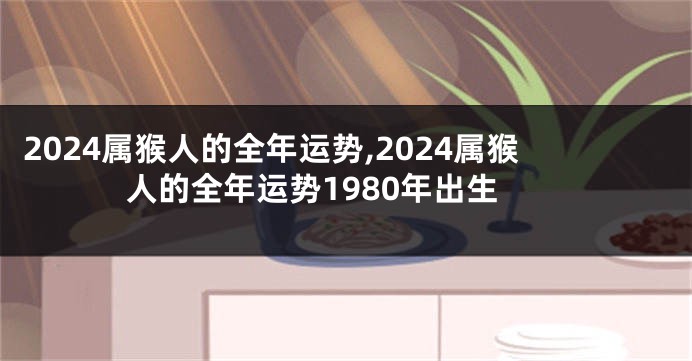 2024属猴人的全年运势,2024属猴人的全年运势1980年出生
