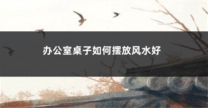 办公室桌子如何摆放风水好