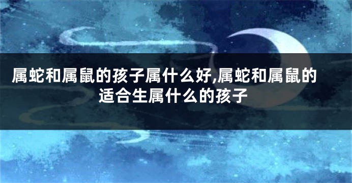 属蛇和属鼠的孩子属什么好,属蛇和属鼠的适合生属什么的孩子