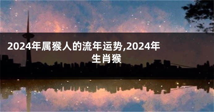 2024年属猴人的流年运势,2024年生肖猴