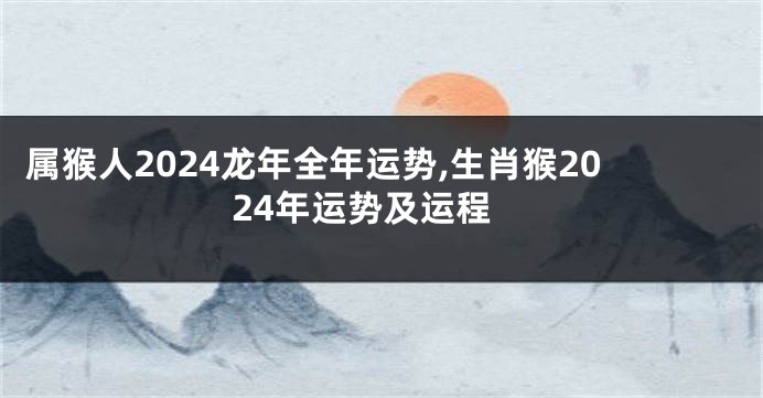 属猴人2024龙年全年运势,生肖猴2024年运势及运程