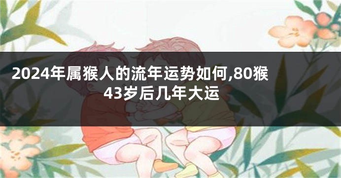 2024年属猴人的流年运势如何,80猴43岁后几年大运