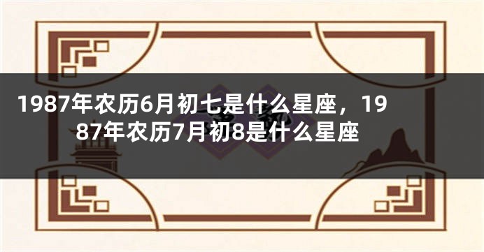 1987年农历6月初七是什么星座，1987年农历7月初8是什么星座