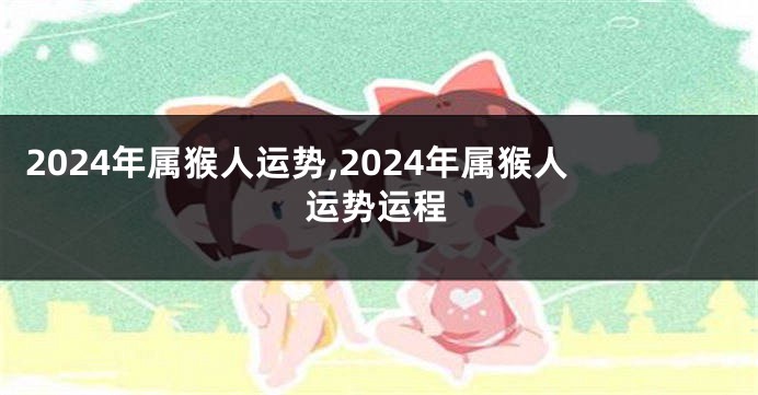 2024年属猴人运势,2024年属猴人运势运程
