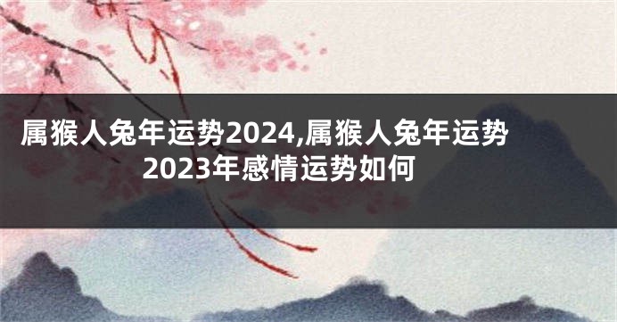 属猴人兔年运势2024,属猴人兔年运势2023年感情运势如何