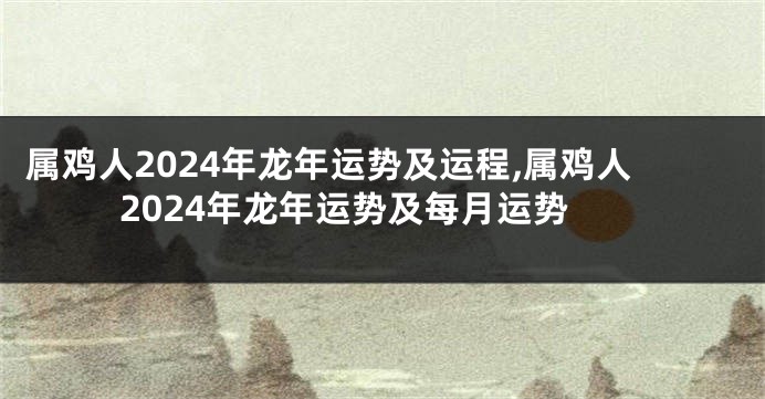 属鸡人2024年龙年运势及运程,属鸡人2024年龙年运势及每月运势