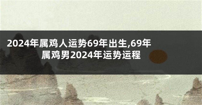 2024年属鸡人运势69年出生,69年属鸡男2024年运势运程