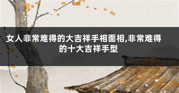 女人非常难得的大吉祥手相面相,非常难得的十大吉祥手型
