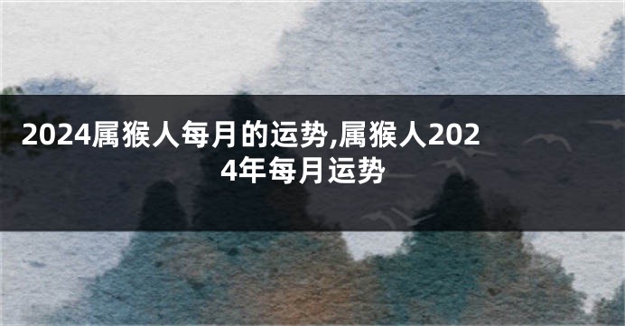 2024属猴人每月的运势,属猴人2024年每月运势