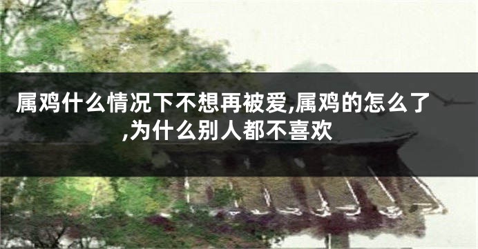 属鸡什么情况下不想再被爱,属鸡的怎么了,为什么别人都不喜欢