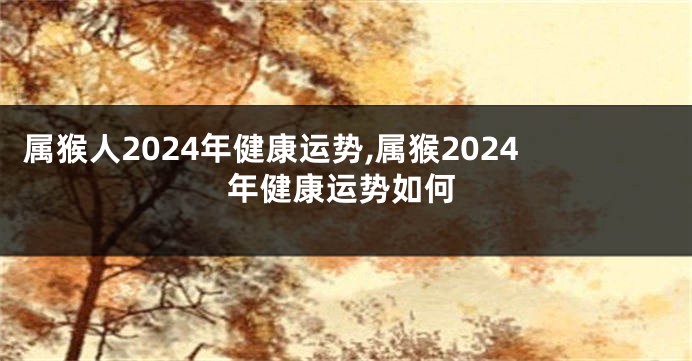 属猴人2024年健康运势,属猴2024年健康运势如何