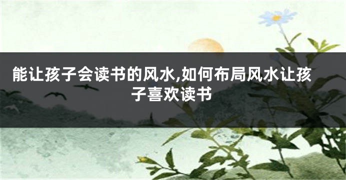 能让孩子会读书的风水,如何布局风水让孩子喜欢读书