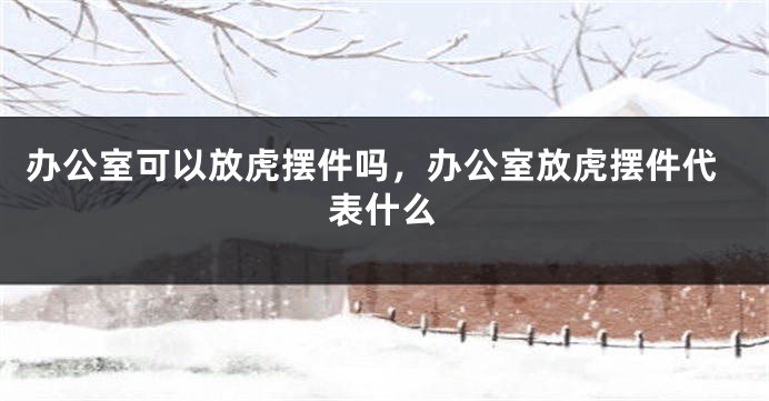 办公室可以放虎摆件吗，办公室放虎摆件代表什么