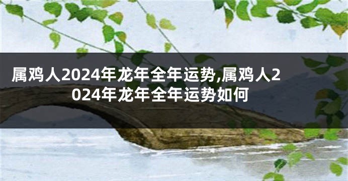 属鸡人2024年龙年全年运势,属鸡人2024年龙年全年运势如何